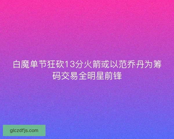 白魔单节狂砍13分火箭或以范乔丹为筹码交易全明星前锋 白魔单节狂砍13分火箭或以范乔丹为筹码交易全明星前锋