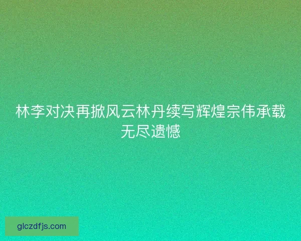 林李对决再掀风云林丹续写辉煌宗伟承载无尽遗憾