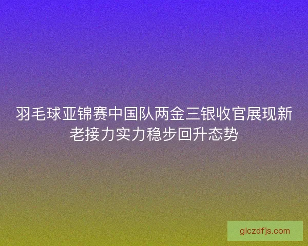 羽毛球亚锦赛中国队两金三银收官展现新老接力实力稳步回升态势