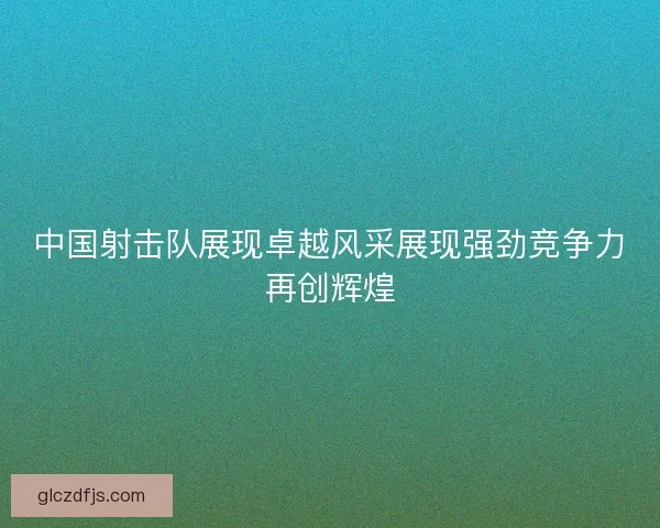 中国射击队展现卓越风采展现强劲竞争力再创辉煌