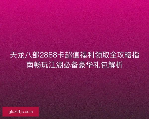 天龙八部2888卡超值福利领取全攻略指南畅玩江湖必备豪华礼包解析