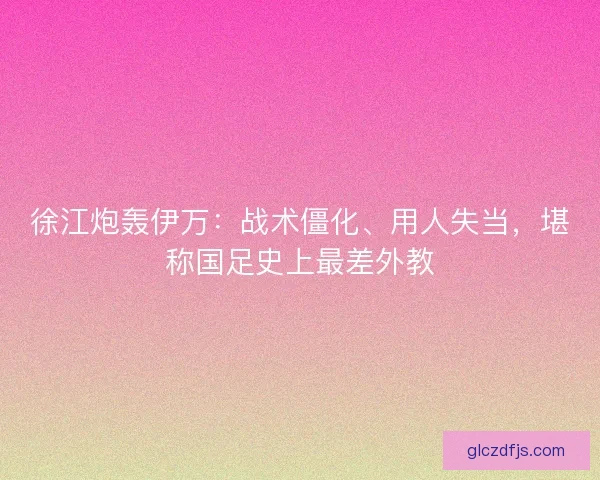 徐江炮轰伊万：战术僵化、用人失当，堪称国足史上最差外教