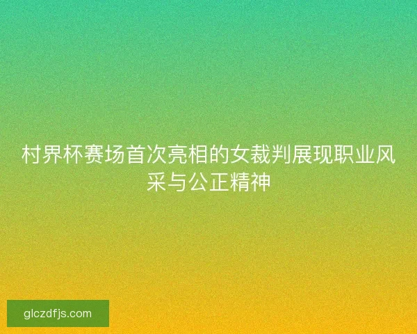 村界杯赛场首次亮相的女裁判展现职业风采与公正精神