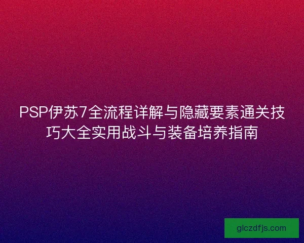 PSP伊苏7全流程详解与隐藏要素通关技巧大全实用战斗与装备培养指南