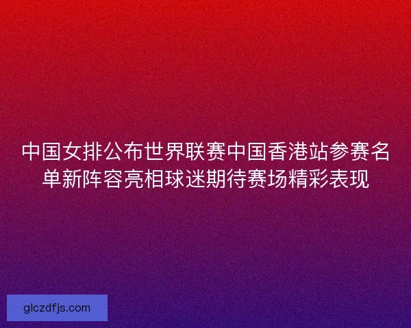 中国女排公布世界联赛中国香港站参赛名单新阵容亮相球迷期待赛场精彩表现