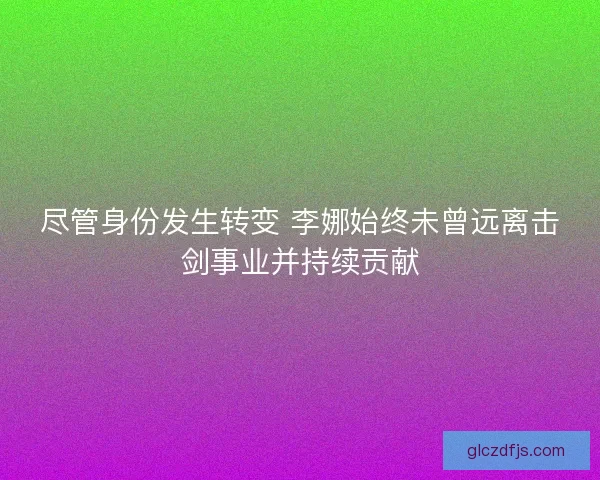 尽管身份发生转变 李娜始终未曾远离击剑事业并持续贡献