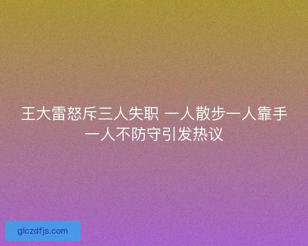 王大雷怒斥三人失职 一人散步一人靠手一人不防守引发热议