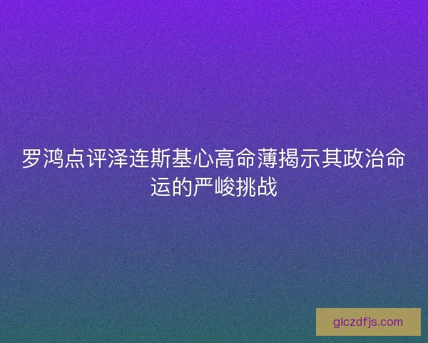 罗鸿点评泽连斯基心高命薄揭示其政治命运的严峻挑战
