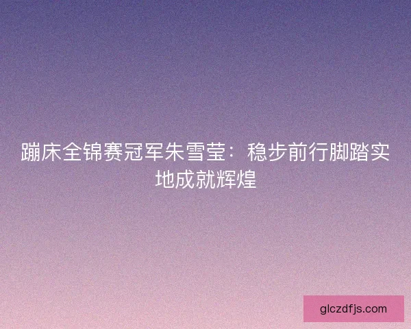 蹦床全锦赛冠军朱雪莹：稳步前行脚踏实地成就辉煌