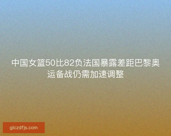 中国女篮50比82负法国暴露差距巴黎奥运备战仍需加速调整