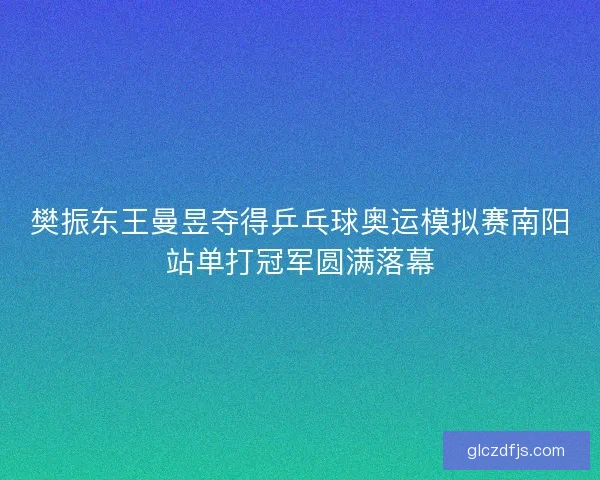 樊振东王曼昱夺得乒乓球奥运模拟赛南阳站单打冠军圆满落幕