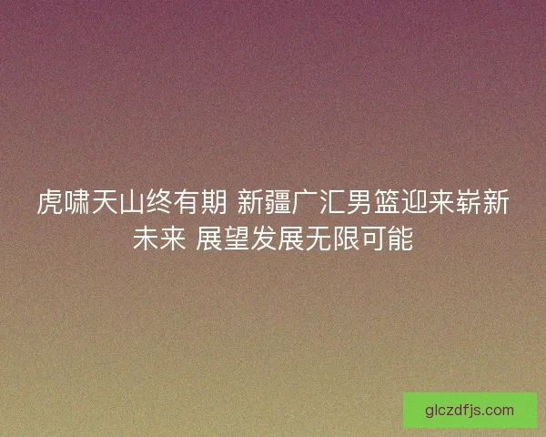 虎啸天山终有期 新疆广汇男篮迎来崭新未来 展望发展无限可能