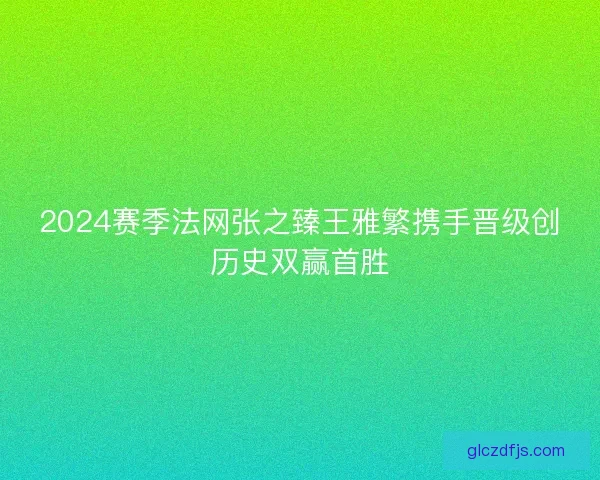 2024赛季法网张之臻王雅繁携手晋级创历史双赢首胜
