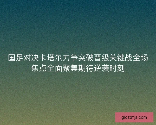 国足对决卡塔尔力争突破晋级关键战全场焦点全面聚集期待逆袭时刻