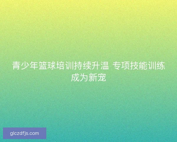 青少年篮球培训持续升温 专项技能训练成为新宠