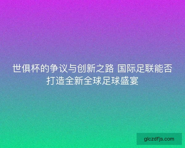 世俱杯的争议与创新之路 国际足联能否打造全新全球足球盛宴
