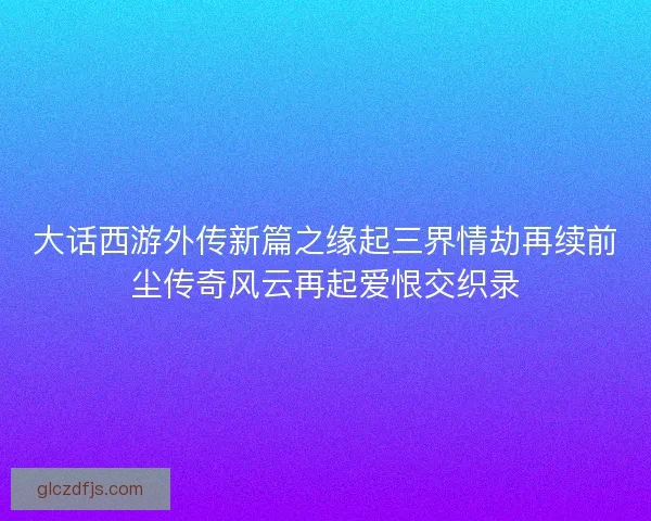 大话西游外传新篇之缘起三界情劫再续前尘传奇风云再起爱恨交织录 大话西游外传新篇之缘起三界情劫再续前尘传奇风云再起爱恨交织录