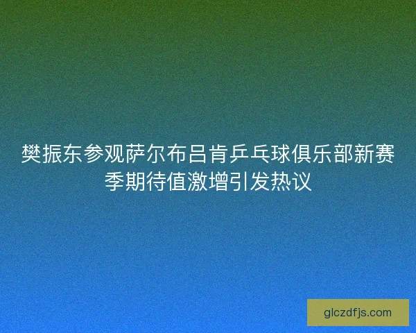 樊振东参观萨尔布吕肯乒乓球俱乐部新赛季期待值激增引发热议