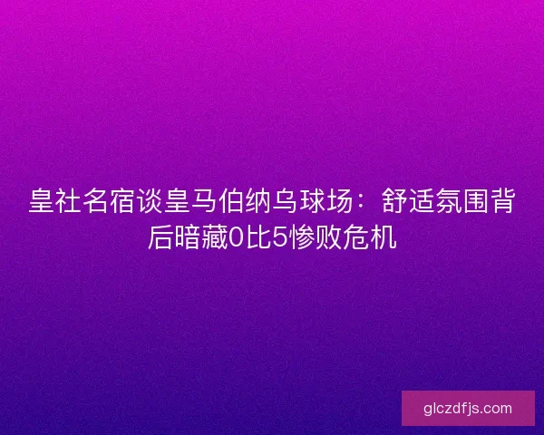 皇社名宿谈皇马伯纳乌球场:舒适氛围背后暗藏0比5惨败危机 皇社名宿谈皇马伯纳乌球场:舒适氛围背后暗藏0比5惨败危机