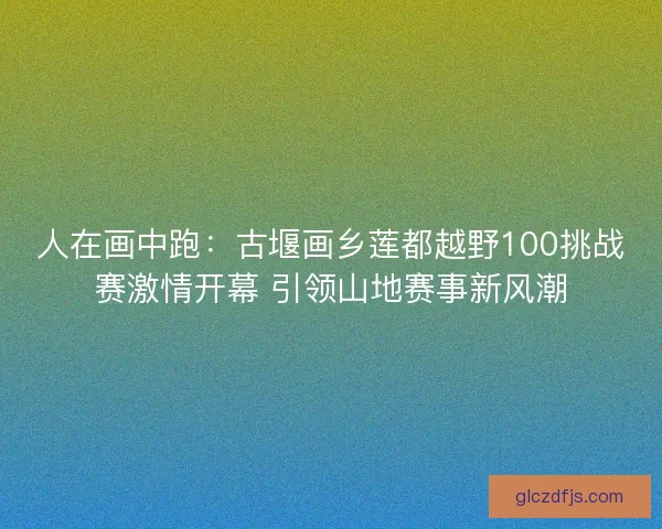 人在画中跑:古堰画乡莲都越野100挑战赛激情开幕 引领山地赛事新风潮 人在画中跑:古堰画乡莲都越野100挑战赛激情开幕 引领山地赛事新风潮