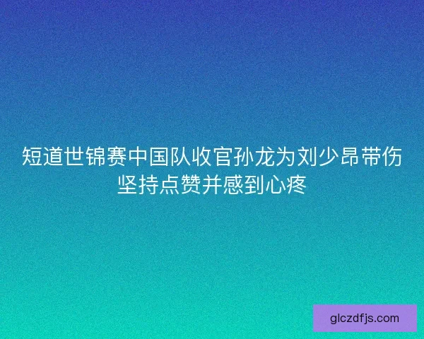 短道世锦赛中国队收官孙龙为刘少昂带伤坚持点赞并感到心疼 短道世锦赛中国队收官孙龙为刘少昂带伤坚持点赞并感到心疼