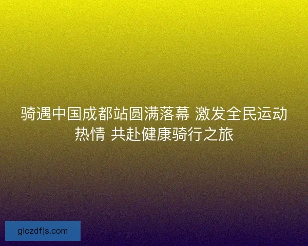骑遇中国成都站圆满落幕 激发全民运动热情 共赴健康骑行之旅
