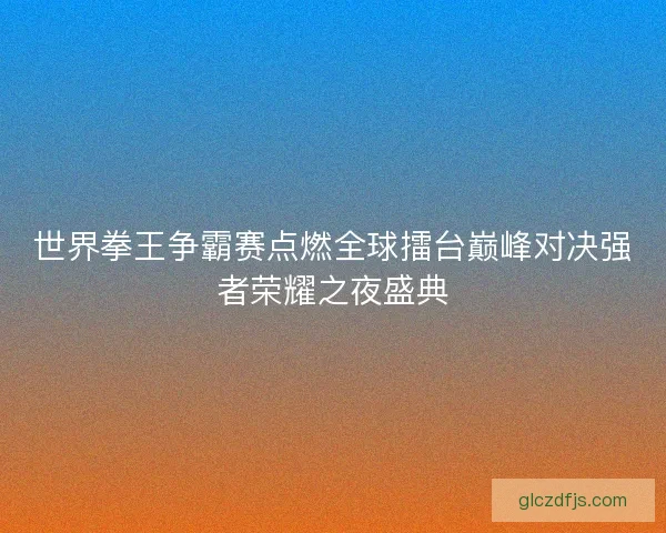 世界拳王争霸赛点燃全球擂台巅峰对决强者荣耀之夜盛典