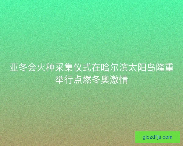 亚冬会火种采集仪式在哈尔滨太阳岛隆重举行点燃冬奥激情