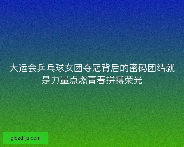 大运会乒乓球女团夺冠背后的密码团结就是力量点燃青春拼搏荣光