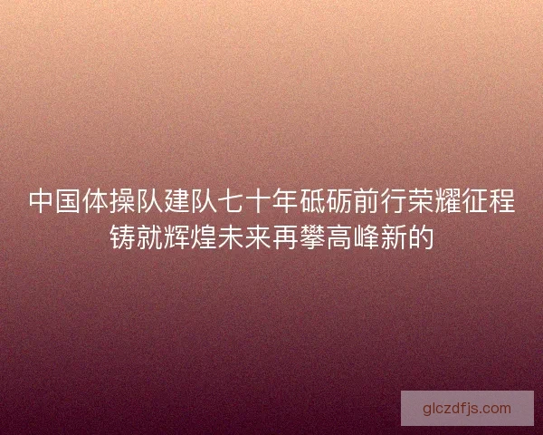 中国体操队建队七十年砥砺前行荣耀征程铸就辉煌未来再攀高峰新的