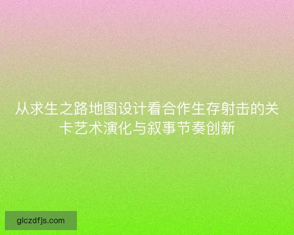 从求生之路地图设计看合作生存射击的关卡艺术演化与叙事节奏创新